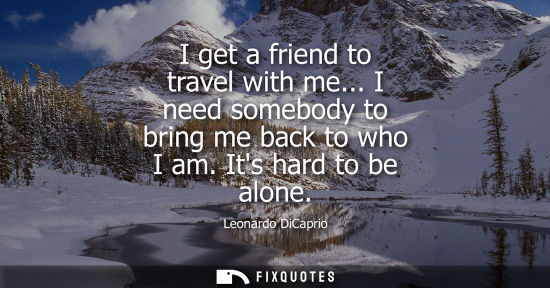 Small: I get a friend to travel with me... I need somebody to bring me back to who I am. Its hard to be alone