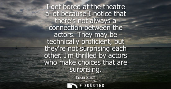 Small: I get bored at the theatre a lot because I notice that theres not always a connection between the actor