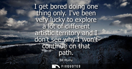 Small: I get bored doing one thing only. Ive been very lucky to explore a lot of different artistic territory 
