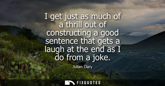 Small: I get just as much of a thrill out of constructing a good sentence that gets a laugh at the end as I do