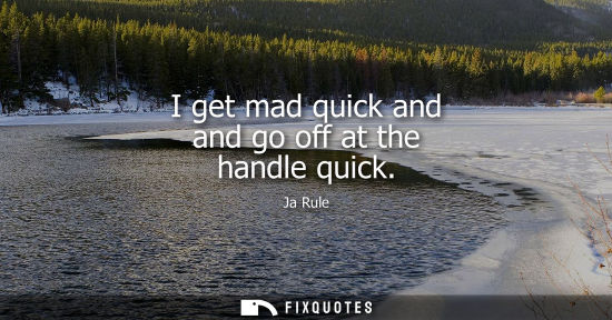 Small: I get mad quick and and go off at the handle quick