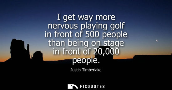 Small: I get way more nervous playing golf in front of 500 people than being on stage in front of 20,000 peopl