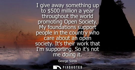 Small: I give away something up to 500 million a year throughout the world promoting Open Society. My foundati