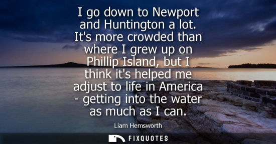 Small: I go down to Newport and Huntington a lot. Its more crowded than where I grew up on Phillip Island, but I thin
