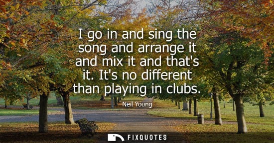 Small: I go in and sing the song and arrange it and mix it and thats it. Its no different than playing in club