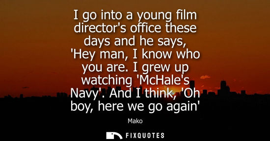Small: I go into a young film directors office these days and he says, Hey man, I know who you are. I grew up 