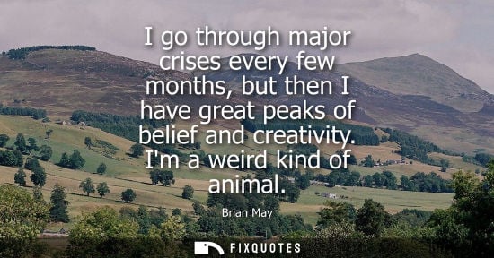 Small: I go through major crises every few months, but then I have great peaks of belief and creativity. Im a weird k