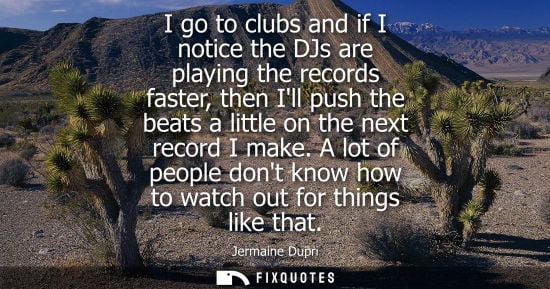 Small: I go to clubs and if I notice the DJs are playing the records faster, then Ill push the beats a little 