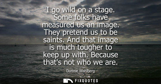 Small: I go wild on a stage. Some folks have measured us an image. They pretend us to be saints. And that imag