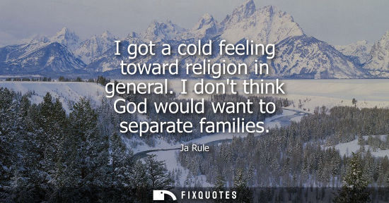 Small: I got a cold feeling toward religion in general. I dont think God would want to separate families