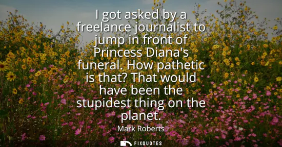 Small: I got asked by a freelance journalist to jump in front of Princess Dianas funeral. How pathetic is that? That 