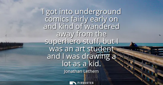 Small: I got into underground comics fairly early on and kind of wandered away from the superhero stuff, but I was an