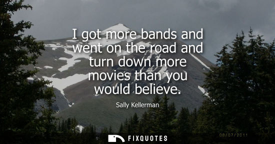 Small: I got more bands and went on the road and turn down more movies than you would believe