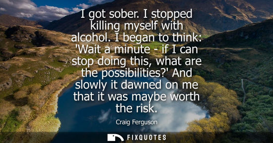 Small: I got sober. I stopped killing myself with alcohol. I began to think: Wait a minute - if I can stop doi