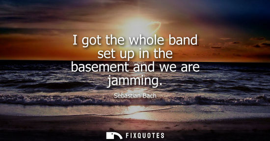 Small: I got the whole band set up in the basement and we are jamming