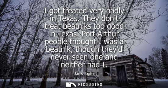 Small: I got treated very badly in Texas. They dont treat beatniks too good in Texas. Port Arthur people thoug