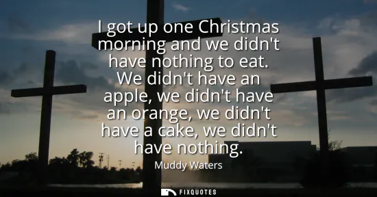Small: I got up one Christmas morning and we didnt have nothing to eat. We didnt have an apple, we didnt have an oran
