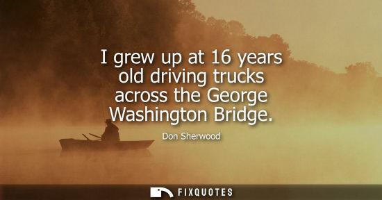 Small: I grew up at 16 years old driving trucks across the George Washington Bridge