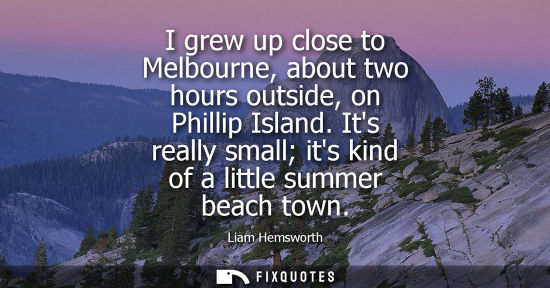Small: I grew up close to Melbourne, about two hours outside, on Phillip Island. Its really small its kind of 