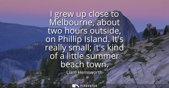Small: I grew up close to Melbourne, about two hours outside, on Phillip Island. Its really small its kind of a littl