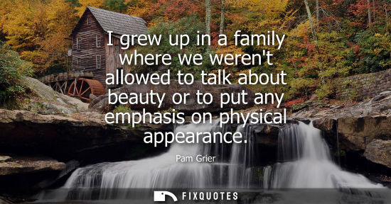 Small: I grew up in a family where we werent allowed to talk about beauty or to put any emphasis on physical a
