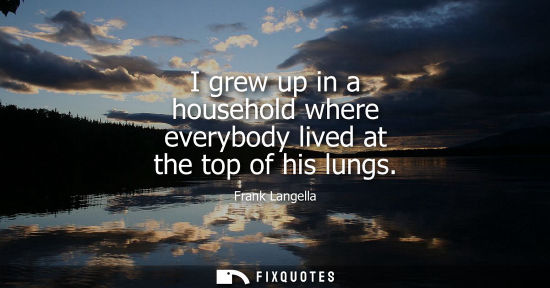 Small: I grew up in a household where everybody lived at the top of his lungs