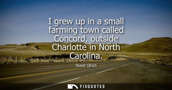 Small: I grew up in a small farming town called Concord, outside Charlotte in North Carolina