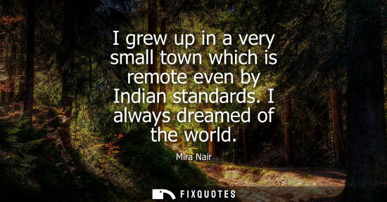 Small: I grew up in a very small town which is remote even by Indian standards. I always dreamed of the world