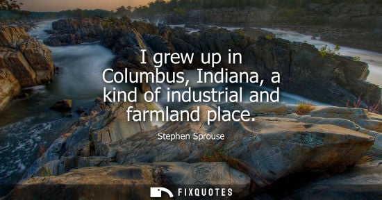 Small: I grew up in Columbus, Indiana, a kind of industrial and farmland place