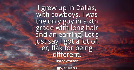 Small: I grew up in Dallas, with cowboys. I was the only guy in sixth grade with long hair and an earring. Lets just 