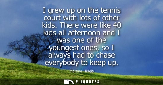 Small: I grew up on the tennis court with lots of other kids. There were like 40 kids all afternoon and I was one of 