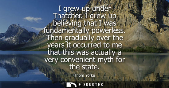 Small: I grew up under Thatcher. I grew up believing that I was fundamentally powerless. Then gradually over t