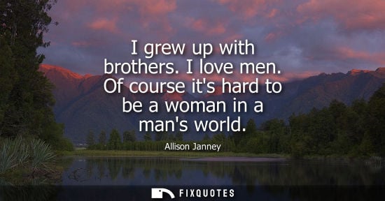 Small: I grew up with brothers. I love men. Of course its hard to be a woman in a mans world