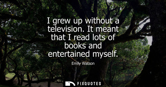 Small: I grew up without a television. It meant that I read lots of books and entertained myself