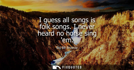 Small: I guess all songs is folk songs. I never heard no horse sing em
