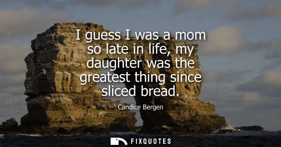 Small: I guess I was a mom so late in life, my daughter was the greatest thing since sliced bread - Candice Bergen