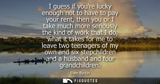 Small: I guess if youre lucky enough not to have to pay your rent, then you or I take much more seriously the 