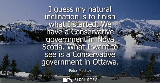 Small: I guess my natural inclination is to finish what I started. We have a Conservative government in Nova Scotia.