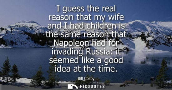 Small: I guess the real reason that my wife and I had children is the same reason that Napoleon had for invadi