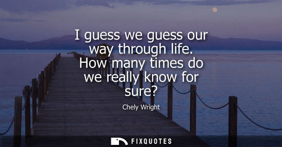 Small: I guess we guess our way through life. How many times do we really know for sure?