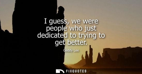 Small: I guess, we were people who just dedicated to trying to get better