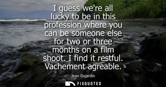 Small: I guess were all lucky to be in this profession where you can be someone else for two or three months o