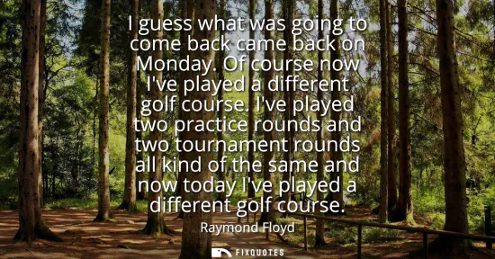 Small: I guess what was going to come back came back on Monday. Of course now Ive played a different golf course.