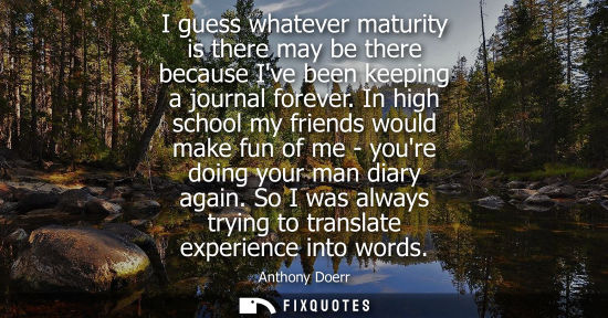 Small: I guess whatever maturity is there may be there because Ive been keeping a journal forever. In high sch
