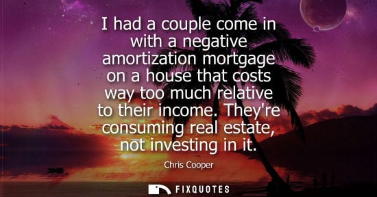 Small: I had a couple come in with a negative amortization mortgage on a house that costs way too much relativ