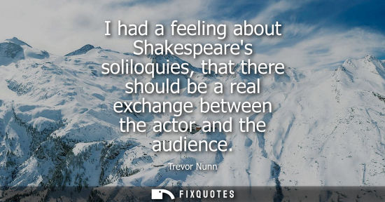Small: I had a feeling about Shakespeares soliloquies, that there should be a real exchange between the actor 