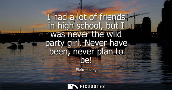 Small: I had a lot of friends in high school, but I was never the wild party girl. Never have been, never plan