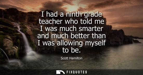 Small: I had a ninth grade teacher who told me I was much smarter and much better than I was allowing myself t