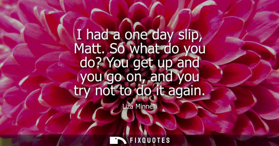 Small: I had a one day slip, Matt. So what do you do? You get up and you go on, and you try not to do it again