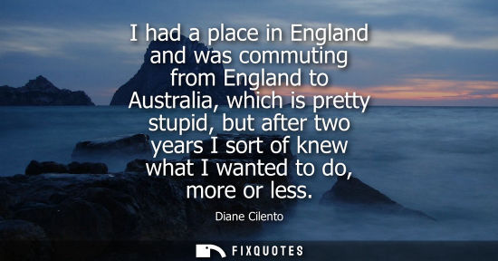 Small: I had a place in England and was commuting from England to Australia, which is pretty stupid, but after
